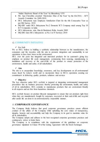 21 | P a g e
INFOSYSTEMS
‘Indian Hardware Brand of the Year’ by Bloomberg UTV
 Mr. Ajai Chowdhry awarded ‘Electronics Man of the Year’ by the ELCINA – EFY
Awards Committee for 2009-2010
 HCL Infosystems tops Employee Satisfaction Chart for the 6th Consecutive Year as
per DQ Survey, 2010
 DQ-IDC ranks HCL Infosystems No.2 Domestic ICT Company rated among Top 10
ICT Companies in India
 HCL Infosystems wins Dun & Bradstreet Rolta Awards 2009
 DQ-IDC rates HCL Infosystems as No.1 in IT Services 2010
12. COMMUNITY INITIATIVE
 Eco Safe
We at HCL believe in building a symbiotic relationship between us the manufacturers, the
consumers and the recyclers with the aim to promote integration and sustainability in our
operations to have least stress on the environment.
HCL over the years has integrated and innovated products for its customer's giving key
emphasis on product life cycle management, commencing from sourcing, manufacturing to
installation and recovery at the end-of-life of the product to ensure protection of the
environment, health and safety of all stakeholders.
 Aim
The aim is to encapsulate knowledge, awareness, and key developments on all environmental
issues faced by today's world and to incorporate these in HCL's operations assuring our
commitment in delivering quality products, solutions and services
 Objective
The key objective under HCL ecoSafe is targeted at integrating environmental management
procedures into its business processes thereby protecting the environment, health, and safety
of all its stakeholders. HCL commits to manufacture products that are environment friendly
in all respects and are free from hazardous chemicals.
HCL ecoSafe focuses on product lifecycle management to ensure that our products right from
when they are manufactured, bought by customers, recovered at their end-of-life and recycled
after useful life are done in an environmentally responsible manner.
13. CORPORATE GOVERNANCE
The Company firmly believes that good corporate governance practices ensure efficient
conduct of the affairs of the Company while upholding the core values of transparency,
integrity, honesty and accountability and help the Company in its goal to maximize value for
all its stakeholders.
The Company adopts and adheres to the best recognized corporate governance practices and
continuously strives to better them.
The Company is in compliance with the requirements of the guidelines on corporate
governance stipulated in Clause 49 of the Listing Agreement with the Stock Exchanges
 