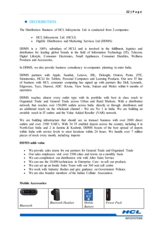 22 | P a g e
INFOSYSTEMS
DISTRIBUTION
The Distribution Business of HCL Infosystems Ltd. is conducted from 2 companies:
 HCL Infosystems Ltd. (HCLI)
 Digilife Distribution and Marketing Services Ltd (DDMS)
DDMS is a 100% subsidiary of HCLI and is involved in the fulfillment, logistics and
distribution for leading global brands in the field of Information Technology (IT), Telecom,
Digital Lifestyle, Consumer Electronics, Small Appliances, Consumer Durables, Wellness
Products and Accessories.
In DDMS, we also provide business consultancy to companies planning to enter India.
DDMS partners with Apple, Sandisk, Lenovo, JBL, Delonghi, Omron, Penta, ZTE,
Simmtronics, HCLI for Tablets, Personal Computers and Learning Products. Our new IT line
of business with HCL consumer computing has signed up with partners like Dell, Lexmark,
Edgeware, Tyco, Huawei, ADC Krone, View Sonic, Sukam and Molex within 6 months of
operation.
DDMS touches almost every outlet type with its portfolio with best in class reach to
Organized Trade and General Trade across Urban and Rural Markets. With a distribution
network that reaches over 150,000 outlets across India directly or through distributors and
an additional reach via the wholesale channel - We are No 1 in India. We are building an
enviable reach in IT outlets and the Value Added Reseller (VAR) network.
We are building infrastructure that should see us transact business with over 2000 direct
outlets and over 1500 VAR’s. With 34 IT enabled depots across the country, including 4 in
North-East India and 2 in Jammu & Kashmir, DDMS boasts of the best spread of depots
within India with service levels to most locations within 24 hours. We handle over 7 million
pieces of stock every month, including imports
DDMS adds value
 We provide sales teams for our partners for General Trade and Organized Trade
 Our sales employees visit over 1500 cities and towns on a monthly basis
 We can compliment our distribution role with After Sales Service
 We can use the 10,000 technicians in Enterprise Care –to sell our products
 We can set up an Inside Sales Team with our 360 seat call centre
 We work with Industry Bodies and give guidance on Government Policies.
 We are also founder members of the Indian Cellular Association.
Mobile Accessories
Bluetooth

Bluetooth Headset

Mobile
Battery

Power Pack
 