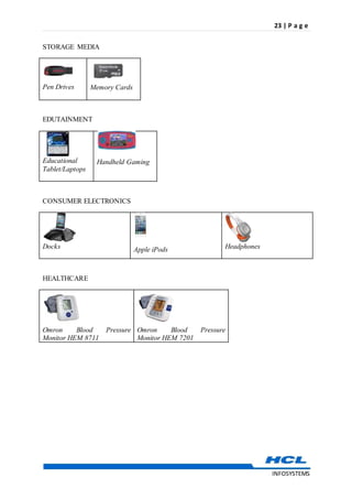 23 | P a g e
INFOSYSTEMS
STORAGE MEDIA

Pen Drives

Memory Cards
EDUTAINMENT

Educational
Tablet/Laptops

Handheld Gaming
CONSUMER ELECTRONICS

Docks

Apple iPods

Headphones
HEALTHCARE

Omron Blood Pressure
Monitor HEM 8711

Omron Blood Pressure
Monitor HEM 7201
 