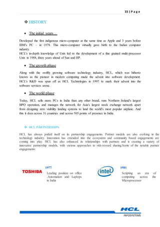 33 | P a g e
INFOSYSTEMS
 HISTORY
 The initial years…
Developed the first indigenous micro-computer at the same time as Apple and 3 years before
IBM's PC – in 1978. This micro-computer virtually gave birth to the Indian computer
industry.
HCL's in-depth knowledge of Unix led to the development of a fine grained multi-processor
Unix in 1988, three years ahead of Sun and HP.
 The growth phase
Along with the swiftly growing software technology industry, HCL, which was hitherto
known as the pioneer in modern computing made the advent into software development.
HCL's R&D was spun off as HCL Technologies in 1997 to mark their advent into the
software services arena.
 The world phase
Today, HCL sells more PCs in India than any other brand, runs Northern Ireland's largest
BPO operation, and manages the network for Asia's largest stock exchange network apart
from designing zero visibility landing systems to land the world's most popular airplane. And
this it does across 31 countries and across 505 points of presence in India.
 HCL PARTNERSHIPS
HCL has always prided itself on its partnership engagements. Partner models are also evolving in the
technology industry. Innovation has extended into the ecosystem and community based engagements are
coming into play. HCL has also enhanced its relationships with partners and is creating a variety of
innovative partnership models, with various approaches to risk-reward sharing.Some of the notable partner
engagements:
1977
Leading position on office
.Automation and Laptops
in India
1981
Scripting an era of
computing across the
Microprocessor
 