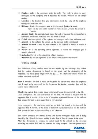 38 | P a g e
INFOSYSTEMS
2. Employe code : the employee write its code. The code is given to every
employee of the company and it becomes its record, because it’s the unique
number.
3. Location : the location field give information about the city of the employee
belong to a particular state.
4. Division : 4 (a) – the employee need to tick in which division he work .
4 (b)- it is the cost center number of every division , where the amount is
Credited.
5. Acounts head: this accounts head states the kind of expense the employee has to
reimburse and in that particular row, the details is filled.
6. Period: this is the period of the expense, an employee made from and to the date.
7. Amount : in this column the amount , ie the expense made is mentioned
8. Amount in words : here the total amount to be claimed is written in words &
figures.
9. Passed by: it the reporting officer signature, to whom the employee gets it
voucher checked.
10. Authorized by : it is the authorizing officer signature.
11. Received by: it is the signature of the officer who receives the voucher
WORK DONE:
The verification of the voucher based on the policies by the company. The various
limit for various department is based on the grade and the designation of the
employee. The basic grade ranges from p2, p2…… p9. There are various policies for
various expenses overhead.
Tour & travels : the limit is based on the grade, the city or state where the employee
visit. It need to be supported by the documents for lodging, boarding, food and the
various mode of transport.
Mobile : the mobile limit is also based on the grade’s and it is supported by the bill.
Local conveyance: the local conveyance has no limit , but it need to be given with the
supported bills & receipt. If the mode of transport is personal bike or car thn bade on
their grades the limit is given according to per kilometer.
Local conveyance: the local conveyance has no limit , but it need to be given with the
supported bills & receipt. If the mode of transport is personal bike or car thn bade on
their grades the limit is given according to per kilometer
The various expenses are entered in the SAP in the employee’s login. This is being
shared by the HO and the further editing is also done if there is change in the entry.
After the documents is verified, its details need to be entered in the ms-excel
according to various field and the voucher are being stamped. Then the printed excel
 