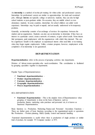 4 | P a g e
INFOSYSTEMS
An internship is a method of on-the-job training for white-collar and professional careers.
Internships for professional careers are similar to apprenticeships for trade and vocational
jobs. Although interns are typically college or university students, they can also be high
school students or post-graduate adults. On occasion, they are middle school or even
elementary students. In some countries, internships for school children are called work
experience. Internships may be paid or unpaid, and are usually understood to be temporary
positions.
Generally, an internship consists of an exchange of services for experience between the
student and an organization. Students can also use an internship to determine if they have an
interest in a particular career, create a network of contacts, or gain school credit. Some interns
find permanent, paid employment with the organizations with which they interned. This can
be a significant benefit to the employer as experienced interns often need little or no training
when they begin regular employment. Unlike a trainee program, however, employment at the
completion of an internship is not guaranteed.
DEPARTMENTATION
Departmentalization refers to the process of grouping activities into departments.
Division of labour creates specialists who need coordination. This coordination is facilitated
by grouping specialists together in departments.
Popular Types of Departmentalization
 Functional departmentalization –
 Product departmentalization –
 Customer departmentalization –
 Geographic departmentalization
 Process departmentalization -
HCL DEPARTMENTATION
 Functional Departmentation: - This is the simplest form of Departmentation when
grouping of departments is done on the basis of functions such as
production finance marketing sales purchase and personnel etc, it is known as
functional Departmentation.
Basic functions i.e. Production, Marketing, Finance and Personnel .Secondary Functions: -
These are further parts of basic functions according to the organizational needs or operations
like Production: - Product planning, R&D, Quality control and material handling
Functional departmentation is useful where there is production of single product or similar
kind of product, for example TV Computer monitor or TFT.
 