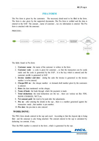 40 | P a g e
INFOSYSTEMS
PRA FORM
The Pra form is given by the customers. The necessary detail need to be filled in the form.
The form is also given by the supported documents. The Pra form is verified and the data is
entered in the SAP. The amount , name of customer , tax etc information is entered. The Pra
form is attached with the annexure.
PROCESS :
The fields found in Pra form:
1. Customer name : the name of the customer is written in the form
2. Customer code : a code is given for customer , so that the transaction can be easily
made and the code is generated by the SAP . it is the key which is entered and the
customer profile is generated in SAP.
3. Invoice number and date: during the sales the invoice is generated so the invoice
number is to be entered.
4. Cheque/DD no : the cheque number or demand draft number given by the customers
is entered.
5. Date: the date mentioned on the cheque.
6. Name of bank: the bank through which the payment is made.
7. Total deductions: the total deductions are the tax . there are various tax like: TDS,
BANK CHARGES, WCT etc.
8. Net amount paid: the total to be paid after the adjustments.
9. Pra no : after entering the details in the sap , there is a number generated against the
transaction made , that number is pra number.
10. Pra date: the pra date is also entered
WORK DONE:
The PRA form details entered in the sap and excel. According to that the deposit slip is being
filed and the annexure is also being attached. The amount entered in the sap is calculated by
deducting tax amount, if any.
Then the PRA number is entered in the form , which is generated by the sap.
 
