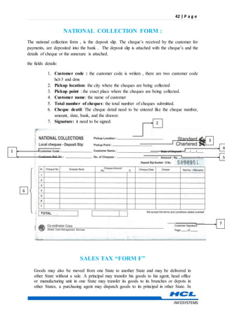 42 | P a g e
INFOSYSTEMS
NATIONAL COLLECTION FORM :
The national collection form , is the deposit slip. The cheque’s received by the customer for
payments, are deposited into the bank . The deposit slip is attached with the cheque’s and the
details of cheque or the annexure is attached.
the fields details:
1. Customer code : the customer code is wriiten , there are two customer code
hcl-3 and dms
2. Pickup location: the city where the cheques are being collected
3. Pickup point : the exact place where the cheques are being collected.
4. Customer name: the name of customer
5. Total number of cheques: the total number of cheques submitted.
6. Cheque deatil: The cheque detail need to be entered like the cheque number,
amount, date, bank, and the drawer.
7. Signature: it need to be signed.
SALES TAX “FORM F”
Goods may also be moved from one State to another State and may be delivered in
other State without a sale. A principal may transfer his goods to his agent, head office
or manufacturing unit in one State may transfer its goods to its branches or depots in
other States, a purchasing agent may dispatch goods to its principal in other State. In
2
6
7
5
4
3
1
 