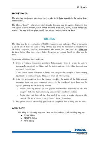 45 | P a g e
INFOSYSTEMS
WORK DONE:
The sales tax introduction was given. How a sales tax is being calculated , the various taxes
and the form’s.
The filling of form F , which is for stock transfer from one state to another. Attach the form
with details of stock transfer, which contain the state name, date, month, invoice number and
amount. We need to fil the place, month, and amount with the seal in the form.
BILLING
The billing due list is a collection of billable transactions and deliveries. When a transaction
is saved and at least one item is billing-relevant, data from this transaction is transferred to
the billing component, checked, supplemented with master data, and saved in a billing due
list item. When billing takes place, billing documents are created based on billing due list
items.
Generation of Billing Due List Items
1. When a business transaction containing billing-relevant items is saved, its data is
automatically transferred to billing, and the system determines the billing item category
to be used for each item.
If the system cannot determine a billing item category (for example, if item category
determination is not completely defined), it issues an error message.
2. Using the appropriate services, the system completes the details of the billing-relevant
transaction items and runs processing checks for the transferred items. Items can be
rejected, primarily for the following reasons:
o Partner checking (based on the partner determination procedure of the item
category) finds that there are missing or incomplete mandatory partners.
o Pricing does not have all the data needed to create a pricing document (for
example, document currency and reference currency is missing).
3. The system saves all successfully processed and completed data in billing due list items.
WORK DONE:
The billing is done using sap crm. There are three different kinds of billing they are :
 CSMC billing
 RENTAL billing
 AMC billing
 