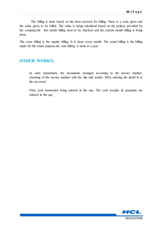 46 | P a g e
INFOSYSTEMS
The billing is done based on the form received for billing. There is a code given and
the value given to be billed. The value is being calculated based on the policies provided by
the company.the last month billing need to be checked and the current month billing is being
done.
The csmc billing is the regular billing. It is done every month. The rental billing is the billing
made for the rental purpose.the amc billing is done in a year .
OTHER WORKS:
In sales department, the documents arranged according to the invoice number,
checking of the invoice number with the slip and sealed. ThEn entering the detail in to
the ms-excel.
Petty cash transaction being entered in the sap. The cash receipts & payments are
entered in the sap.
 