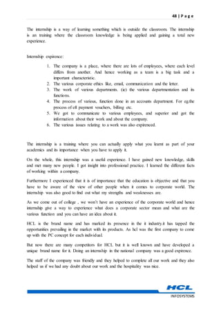 48 | P a g e
INFOSYSTEMS
The internship is a way of learning something which is outside the classroom. The internship
is an training where the classroom knowledge is being applied and gaining a total new
experience.
Internship expirence:
1. The company is a place, where there are lots of employees, where each level
differs from another. And hence working as a team is a big task and a
important characteristic.
2. The various corporate ethics like, email, communication and the letter.
3. The work of various departments. (ie) the various departmentation and its
functions.
4. The process of various, function done in an accounts department. For eg.the
process of eft payment vouchers, billing etc.
5. We got to communicate to various employees, and superior and got the
information about their work and about the company.
6. The various issues relating to a work was also expirenced.
The internship is a training where you can actually apply what you learnt as part of your
academics and its importance when you have to apply it.
On the whole, this internship was a useful experience. I have gained new knowledge, skills
and met many new people. I got insight into professional practice. I learned the different facts
of working within a company.
Furthermore I experienced that it is of importance that the education is objective and that you
have to be aware of the view of other people when it comes to corporate world. The
internship was also good to find out what my strengths and weaknesses are.
As we come out of college , we won’t have an experience of the corporate world and hence
internship give a way to experience what does a corporate sector mean and what are the
various function and you can have an idea about it.
HCL is the brand name and has marked its presence in the it industry.it has tapped the
opportunities prevailing in the market with its products. As hcl was the first company to come
up with the PC concept for each individual.
But now there are many competitors for HCL but it is well known and have developed a
unique brand name for it. Doing an internship in the national company was a good expirence.
The staff of the company was friendly and they helped to complete all our work and they also
helped us if we had any doubt about our work and the hospitality was nice.
 