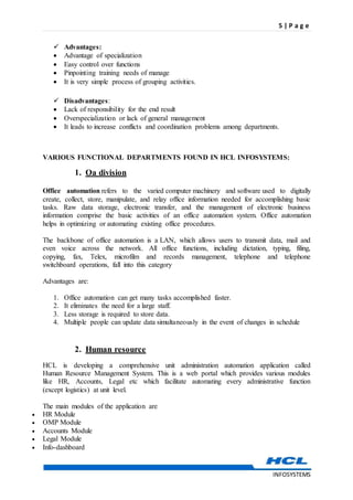 5 | P a g e
INFOSYSTEMS
 Advantages:
 Advantage of specialization
 Easy control over functions
 Pinpointing training needs of manage
 It is very simple process of grouping activities.
 Disadvantages:
 Lack of responsibility for the end result
 Overspecialization or lack of general management
 It leads to increase conflicts and coordination problems among departments.
VARIOUS FUNCTIONAL DEPARTMENTS FOUND IN HCL INFOSYSTEMS:
1. Oa division
Office automation refers to the varied computer machinery and software used to digitally
create, collect, store, manipulate, and relay office information needed for accomplishing basic
tasks. Raw data storage, electronic transfer, and the management of electronic business
information comprise the basic activities of an office automation system. Office automation
helps in optimizing or automating existing office procedures.
The backbone of office automation is a LAN, which allows users to transmit data, mail and
even voice across the network. All office functions, including dictation, typing, filing,
copying, fax, Telex, microfilm and records management, telephone and telephone
switchboard operations, fall into this category
Advantages are:
1. Office automation can get many tasks accomplished faster.
2. It eliminates the need for a large staff.
3. Less storage is required to store data.
4. Multiple people can update data simultaneously in the event of changes in schedule
2. Human resource
HCL is developing a comprehensive unit administration automation application called
Human Resource Management System. This is a web portal which provides various modules
like HR, Accounts, Legal etc which facilitate automating every administrative function
(except logistics) at unit level.
The main modules of the application are
 HR Module
 OMP Module
 Accounts Module
 Legal Module
 Info-dashboard
 