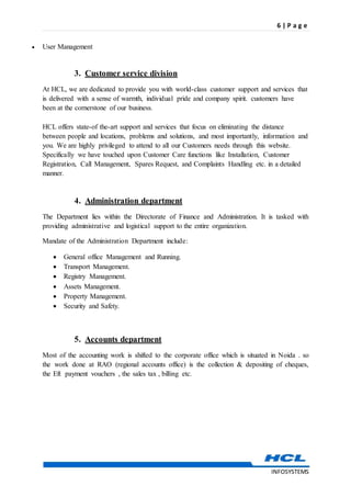 6 | P a g e
INFOSYSTEMS
 User Management
3. Customer service division
At HCL, we are dedicated to provide you with world-class customer support and services that
is delivered with a sense of warmth, individual pride and company spirit. customers have
been at the cornerstone of our business.
HCL offers state-of the-art support and services that focus on eliminating the distance
between people and locations, problems and solutions, and most importantly, information and
you. We are highly privileged to attend to all our Customers needs through this website.
Specifically we have touched upon Customer Care functions like Installation, Customer
Registration, Call Management, Spares Request, and Complaints Handling etc. in a detailed
manner.
4. Administration department
The Department lies within the Directorate of Finance and Administration. It is tasked with
providing administrative and logistical support to the entire organization.
Mandate of the Administration Department include:
 General office Management and Running.
 Transport Management.
 Registry Management.
 Assets Management.
 Property Management.
 Security and Safety.
5. Accounts department
Most of the accounting work is shifted to the corporate office which is situated in Noida . so
the work done at RAO (regional accounts office) is the collection & depositing of cheques,
the Eft payment vouchers , the sales tax , billing etc.
 