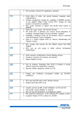 9 | P a g e
INFOSYSTEMS
 HCL promotes 3rd party PC applications nationally
1986  Zonal offices of banks and general insurance companies adopt
computerization
 Purchase specifications demand the availability of RDBMS products
on the supplied solution (Unify, Oracle) HCL arranges for such
products to be ported to its platform
 HCL assists customers to migrate from flat-file based systems to
RDBMS
1991  Enters into a joint venture with Hewlett Packard
 HP assists HCL to introduce new services: System Integration, IT
consulting, Packaged Support Services (basicline, teamline)
 Establishes a Response Centre for HP products, which is connected
to the HP Response Centre in Singapore
 There is a vertical segment focus on Telecom, Manufacturing and
Financial services
1994
 HCL acquires and executes the first offshore project from IBM
Thailand
 HCL sets up core group to define software development
methodologies
1995  Starts execution on information System Planning projects
 Execution of projects for Germany and Australia
 Begins Helpdesk services
1996  Sets up Software Technology Park (STP) in Chennai to execute
software projects for international customers
 Becomes national integration partner for SAP
1997  Chennai and Coimbatore development facilities get ISO:9001
certification
1998  HCL buys back HP stake in HCL Hewlett Packard
 Kolkata and Noida STPs set up
1999  Acquires and sets up fully owned subsidiaries in USA and UK
 Sets up fully owned subsidiary in Australia
 HCL ties up with Broadvision as an integration partner
2001  IDC rated HCL Infosystems as No.1 Desktop PC Company of 2001
 Launched Pentium IV PCs at below Rs. 40,000/-
 