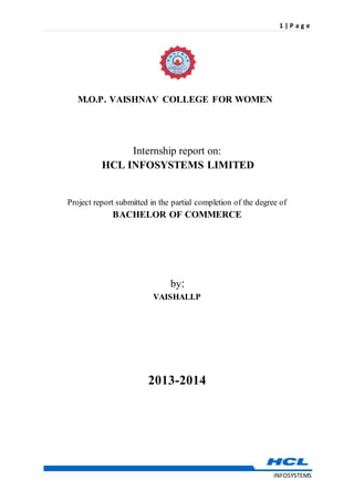 1 | P a g e
INFOSYSTEMS
M.O.P. VAISHNAV COLLEGE FOR WOMEN
Internship report on:
HCL INFOSYSTEMS LIMITED
Project report submitted in the partial completion of the degree of
BACHELOR OF COMMERCE
by:
VAISHALI.P
2013-2014
 
