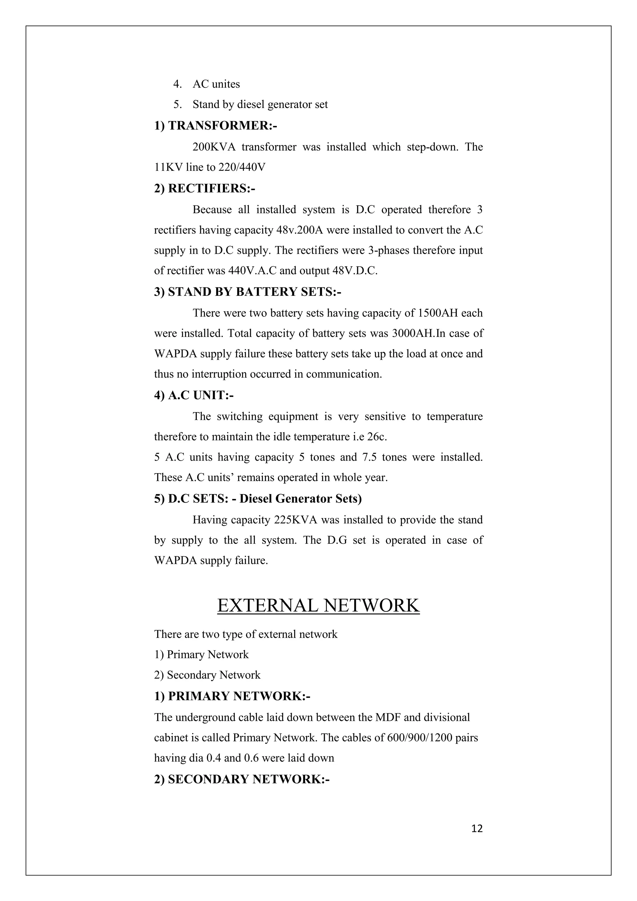 12 
4. AC unites 
5. Stand by diesel generator set 
1) TRANSFORMER:- 
200KVA transformer was installed which step-down. The 
11KV line to 220/440V 
2) RECTIFIERS:- 
Because all installed system is D.C operated therefore 3 
rectifiers having capacity 48v.200A were installed to convert the A.C 
supply in to D.C supply. The rectifiers were 3-phases therefore input 
of rectifier was 440V.A.C and output 48V.D.C. 
3) STAND BY BATTERY SETS:- 
There were two battery sets having capacity of 1500AH each 
were installed. Total capacity of battery sets was 3000AH.In case of 
WAPDA supply failure these battery sets take up the load at once and 
thus no interruption occurred in communication. 
4) A.C UNIT:- 
The switching equipment is very sensitive to temperature 
therefore to maintain the idle temperature i.e 26c. 
5 A.C units having capacity 5 tones and 7.5 tones were installed. 
These A.C units’ remains operated in whole year. 
5) D.C SETS: - Diesel Generator Sets) 
Having capacity 225KVA was installed to provide the stand 
by supply to the all system. The D.G set is operated in case of 
WAPDA supply failure. 
EXTERNAL NETWORK 
There are two type of external network 
1) Primary Network 
2) Secondary Network 
1) PRIMARY NETWORK:- 
The underground cable laid down between the MDF and divisional 
cabinet is called Primary Network. The cables of 600/900/1200 pairs 
having dia 0.4 and 0.6 were laid down 
2) SECONDARY NETWORK:- 
 