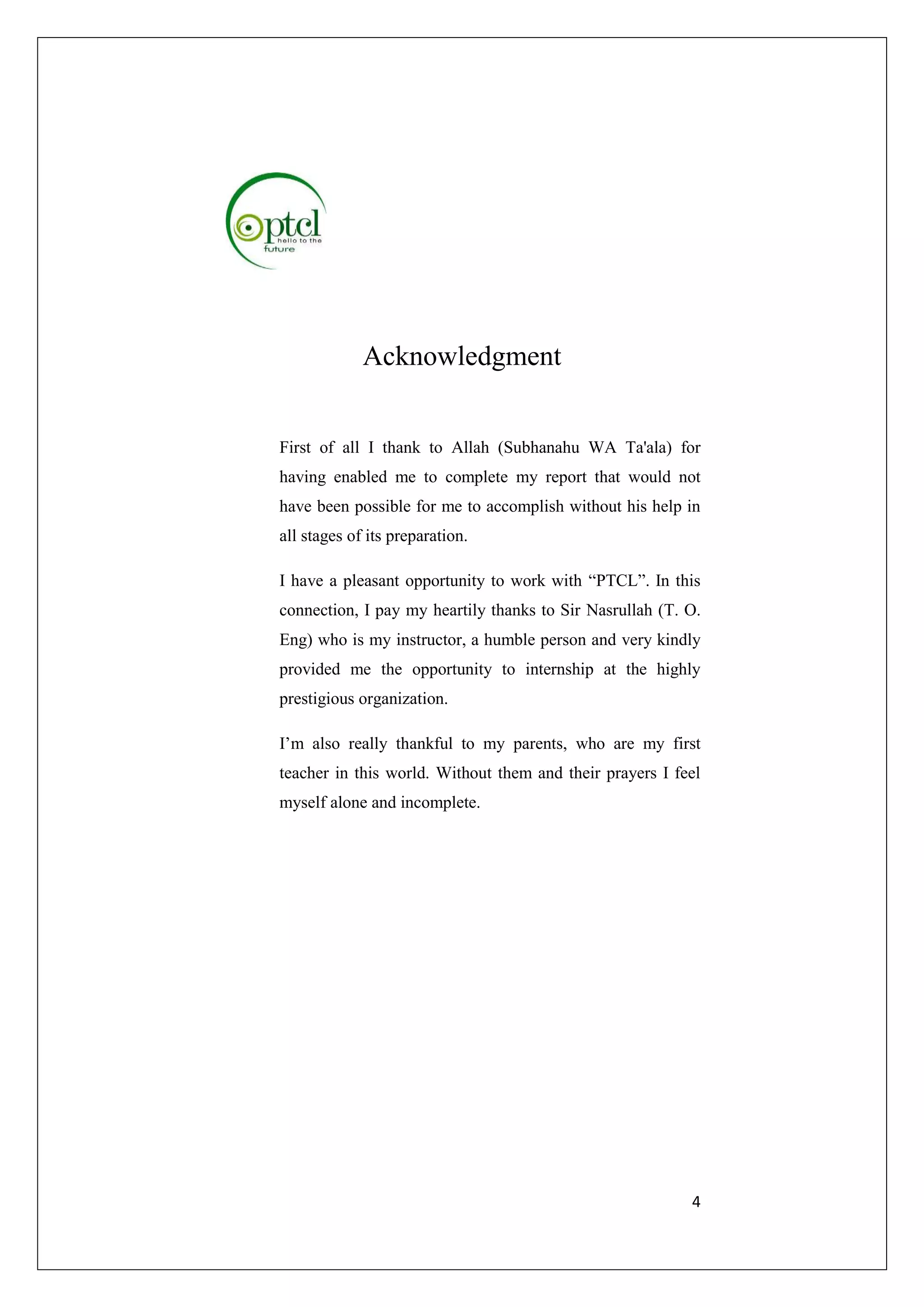 4 
Acknowledgment 
First of all I thank to Allah (Subhanahu WA Ta'ala) for 
having enabled me to complete my report that would not 
have been possible for me to accomplish without his help in 
all stages of its preparation. 
I have a pleasant opportunity to work with “PTCL”. In this 
connection, I pay my heartily thanks to Sir Nasrullah (T. O. 
Eng) who is my instructor, a humble person and very kindly 
provided me the opportunity to internship at the highly 
prestigious organization. 
I’m also really thankful to my parents, who are my first 
teacher in this world. Without them and their prayers I feel 
myself alone and incomplete. 
 