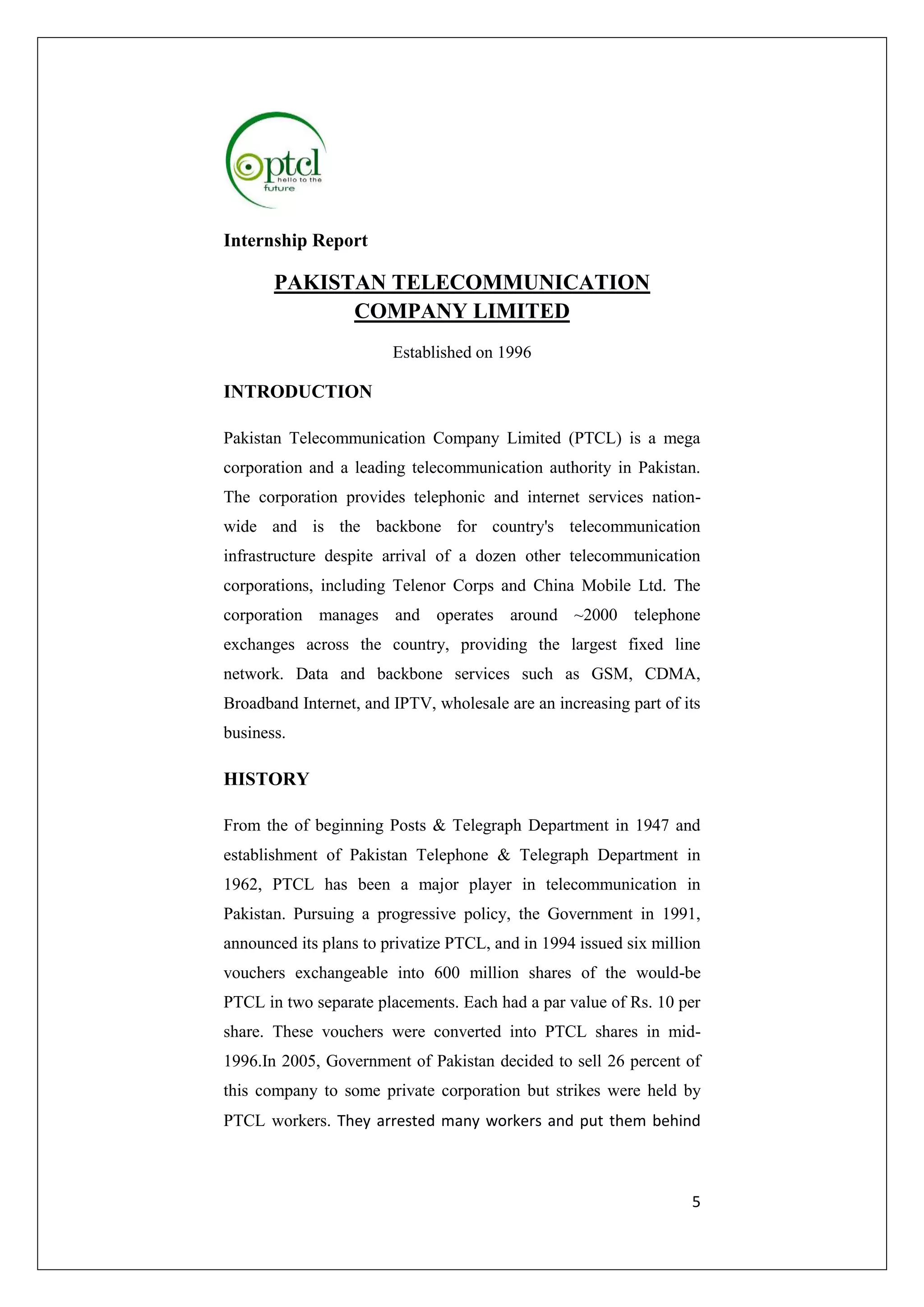 5 
Internship Report 
PAKISTAN TELECOMMUNICATION 
COMPANY LIMITED 
Established on 1996 
INTRODUCTION 
Pakistan Telecommunication Company Limited (PTCL) is a mega 
corporation and a leading telecommunication authority in Pakistan. 
The corporation provides telephonic and internet services nation-wide 
and is the backbone for country's telecommunication 
infrastructure despite arrival of a dozen other telecommunication 
corporations, including Telenor Corps and China Mobile Ltd. The 
corporation manages and operates around ~2000 telephone 
exchanges across the country, providing the largest fixed line 
network. Data and backbone services such as GSM, CDMA, 
Broadband Internet, and IPTV, wholesale are an increasing part of its 
business. 
HISTORY 
From the of beginning Posts & Telegraph Department in 1947 and 
establishment of Pakistan Telephone & Telegraph Department in 
1962, PTCL has been a major player in telecommunication in 
Pakistan. Pursuing a progressive policy, the Government in 1991, 
announced its plans to privatize PTCL, and in 1994 issued six million 
vouchers exchangeable into 600 million shares of the would-be 
PTCL in two separate placements. Each had a par value of Rs. 10 per 
share. These vouchers were converted into PTCL shares in mid- 
1996.In 2005, Government of Pakistan decided to sell 26 percent of 
this company to some private corporation but strikes were held by 
PTCL workers. They arrested many workers and put them behind 
 