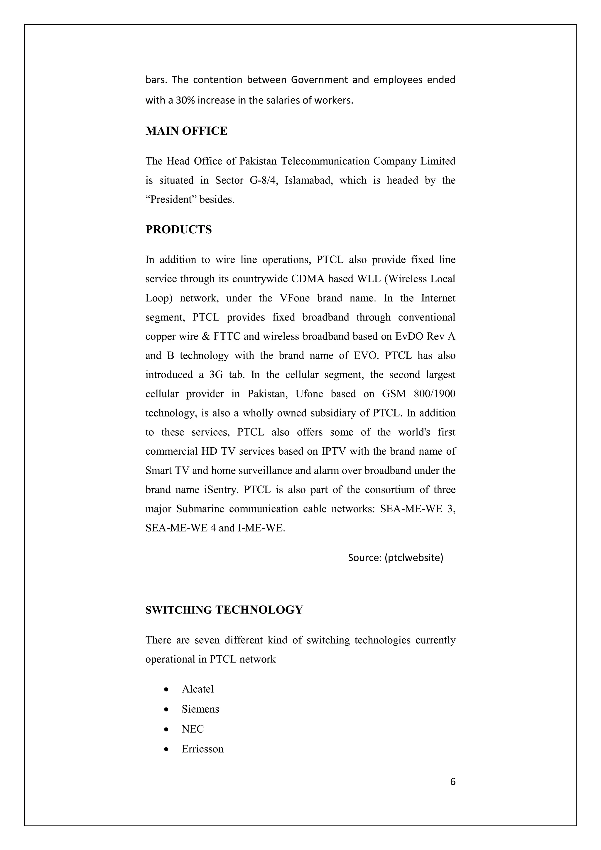 bars. The contention between Government and employees ended 
with a 30% increase in the salaries of workers. 
6 
MAIN OFFICE 
The Head Office of Pakistan Telecommunication Company Limited 
is situated in Sector G-8/4, Islamabad, which is headed by the 
“President” besides. 
PRODUCTS 
In addition to wire line operations, PTCL also provide fixed line 
service through its countrywide CDMA based WLL (Wireless Local 
Loop) network, under the VFone brand name. In the Internet 
segment, PTCL provides fixed broadband through conventional 
copper wire & FTTC and wireless broadband based on EvDO Rev A 
and B technology with the brand name of EVO. PTCL has also 
introduced a 3G tab. In the cellular segment, the second largest 
cellular provider in Pakistan, Ufone based on GSM 800/1900 
technology, is also a wholly owned subsidiary of PTCL. In addition 
to these services, PTCL also offers some of the world's first 
commercial HD TV services based on IPTV with the brand name of 
Smart TV and home surveillance and alarm over broadband under the 
brand name iSentry. PTCL is also part of the consortium of three 
major Submarine communication cable networks: SEA-ME-WE 3, 
SEA-ME-WE 4 and I-ME-WE. 
Source: (ptclwebsite) 
SWITCHING TECHNOLOGY 
There are seven different kind of switching technologies currently 
operational in PTCL network 
 Alcatel 
 Siemens 
 NEC 
 Erricsson 
 