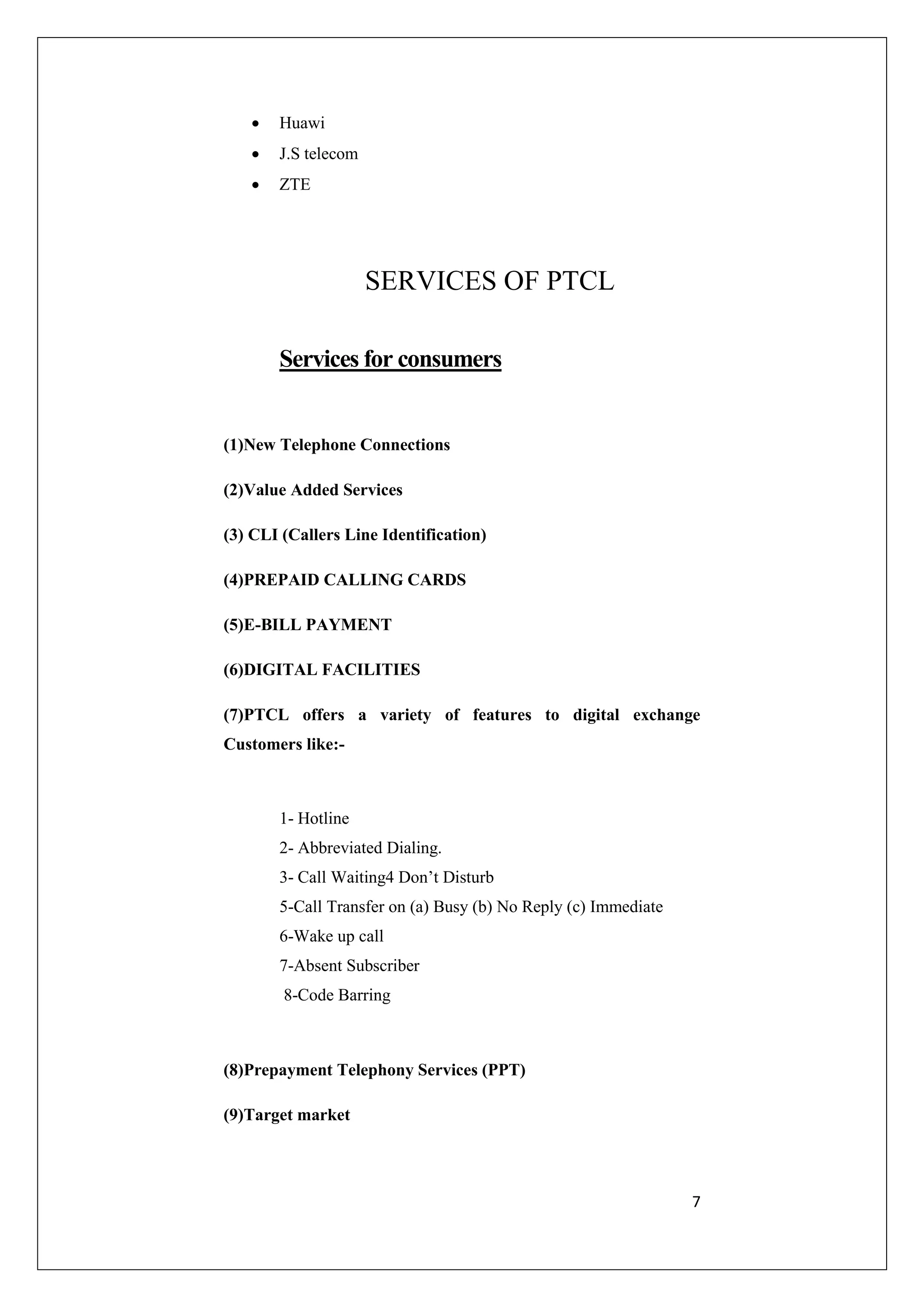 7 
 Huawi 
 J.S telecom 
 ZTE 
SERVICES OF PTCL 
Services for consumers 
(1)New Telephone Connections 
(2)Value Added Services 
(3) CLI (Callers Line Identification) 
(4)PREPAID CALLING CARDS 
(5)E-BILL PAYMENT 
(6)DIGITAL FACILITIES 
(7)PTCL offers a variety of features to digital exchange 
Customers like:- 
1- Hotline 
2- Abbreviated Dialing. 
3- Call Waiting4 Don’t Disturb 
5-Call Transfer on (a) Busy (b) No Reply (c) Immediate 
6-Wake up call 
7-Absent Subscriber 
8-Code Barring 
(8)Prepayment Telephony Services (PPT) 
(9)Target market 
 