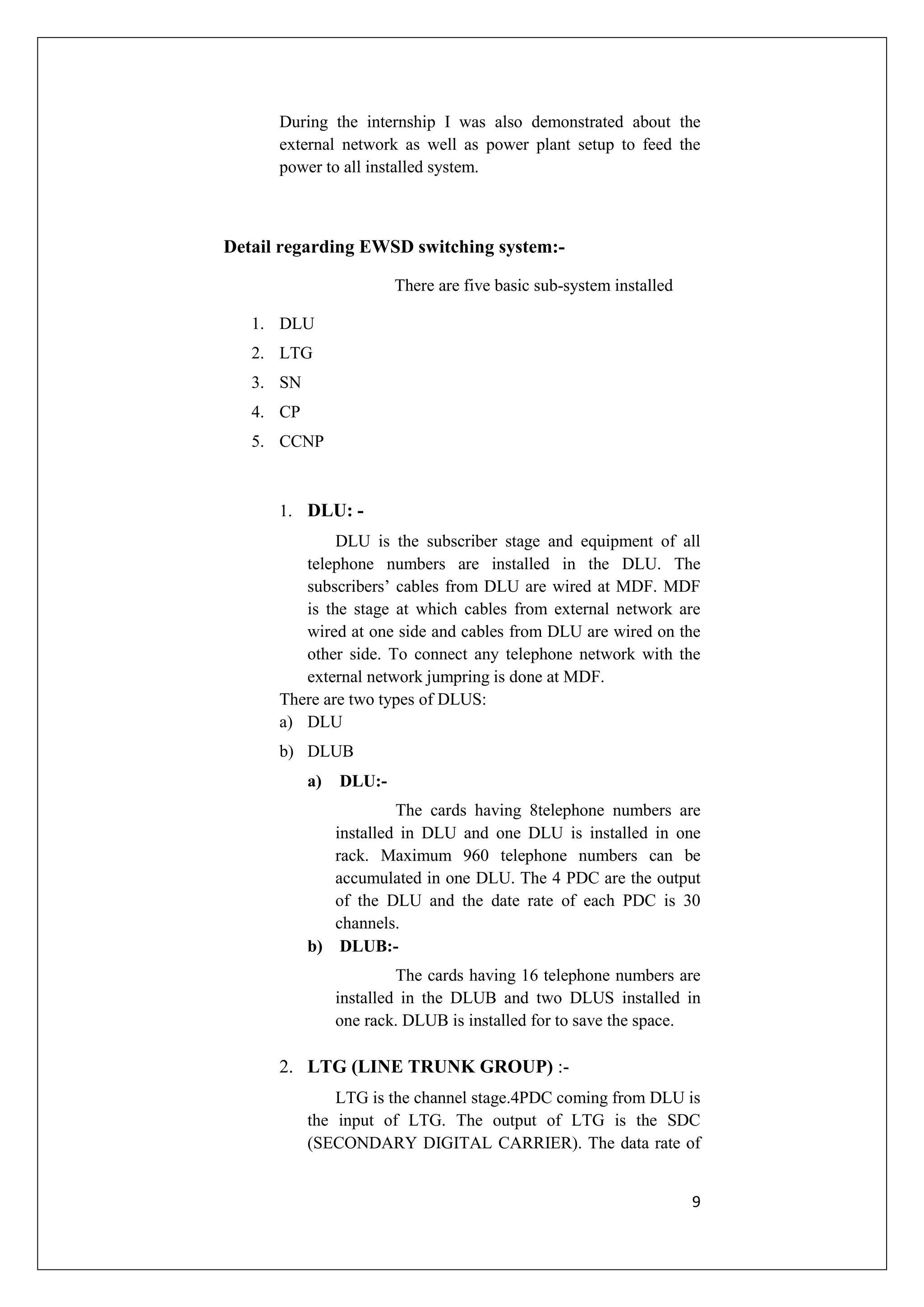During the internship I was also demonstrated about the 
external network as well as power plant setup to feed the 
power to all installed system. 
9 
Detail regarding EWSD switching system:- 
There are five basic sub-system installed 
1. DLU 
2. LTG 
3. SN 
4. CP 
5. CCNP 
1. DLU: - 
DLU is the subscriber stage and equipment of all 
telephone numbers are installed in the DLU. The 
subscribers’ cables from DLU are wired at MDF. MDF 
is the stage at which cables from external network are 
wired at one side and cables from DLU are wired on the 
other side. To connect any telephone network with the 
external network jumpring is done at MDF. 
There are two types of DLUS: 
a) DLU 
b) DLUB 
a) DLU:- 
The cards having 8telephone numbers are 
installed in DLU and one DLU is installed in one 
rack. Maximum 960 telephone numbers can be 
accumulated in one DLU. The 4 PDC are the output 
of the DLU and the date rate of each PDC is 30 
channels. 
b) DLUB:- 
The cards having 16 telephone numbers are 
installed in the DLUB and two DLUS installed in 
one rack. DLUB is installed for to save the space. 
2. LTG (LINE TRUNK GROUP) :- 
LTG is the channel stage.4PDC coming from DLU is 
the input of LTG. The output of LTG is the SDC 
(SECONDARY DIGITAL CARRIER). The data rate of 
 