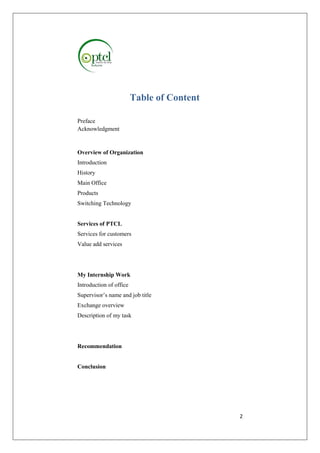 2 
Table of Content 
Preface 
Acknowledgment 
Overview of Organization 
Introduction 
History 
Main Office 
Products 
Switching Technology 
Services of PTCL 
Services for customers 
Value add services 
My Internship Work 
Introduction of office 
Supervisor’s name and job title 
Exchange overview 
Description of my task 
Recommendation 
Conclusion 
 