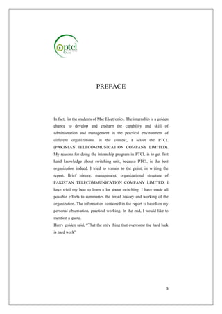 3 
PREFACE 
In fact, for the students of Msc Electronics. The internship is a golden 
chance to develop and ensharp the capability and skill of 
administration and management in the practical environment of 
different organizations. In the context, I select the PTCL 
(PAKISTAN TELECOMMUNICATION COMPANY LIMITED). 
My reasons for doing the internship program in PTCL is to get first 
hand knowledge about switching unit, because PTCL is the best 
organization indeed. I tried to remain to the point, in writing the 
report. Brief history, management, organizational structure of 
PAKISTAN TELECOMMUNICATION COMPANY LIMITED. I 
have tried my best to learn a lot about switching. I have made all 
possible efforts to summaries the broad history and working of the 
organization. The information contained in the report is based on my 
personal observation, practical working. In the end, I would like to 
mention a quote. 
Harry golden said, “That the only thing that overcome the hard luck 
is hard work” 
 