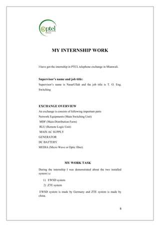 8 
MY INTERNSHIP WORK 
I have got the internship in PTCL telephone exchange in Mianwali. 
Supervisor’s name and job title: 
Supervisor’s name is NasarUllah and the job title is T. O. Eng. 
Switching 
EXCHANGE OVERVIEW 
An exchange is consists of following important parts 
Network Equipments (Main Switching Unit) 
MDF (Main Distribution Farm) 
RLU (Remote Logic Unit) 
MAIN AC SUPPLY 
GENERATOR 
DC BATTERY 
MEDIA (Micro Wave or Optic fiber) 
MY WORK TASK 
During the internship I was demonstrated about the two installed 
system i.e 
1) EWSD system 
2) ZTE system 
EWSD system is made by Germany and ZTE system is made by 
china. 
 