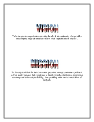 To be the premier organization operating locally & internationality that provides
the complete range of financial services to all segments under one roof.
To develop & deliver the most innovative products, manage customer experience,
deliver quality services that contributes to brand strength, establishes a competitive
advantage and enhances profitability, thus providing value to the stakeholders of
the bank.
 