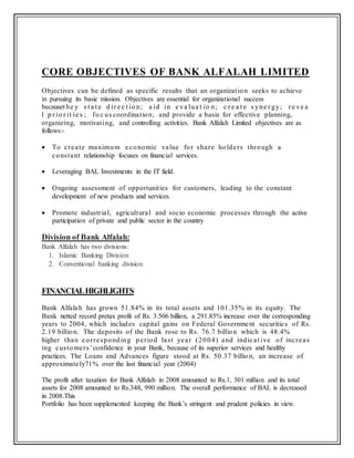CORE OBJECTIVES OF BANK ALFALAH LIMITED
Objectives can be defined as specific results that an organization seeks to achieve
in pursuing its basic mission. Objectives are essential for organizational success
becauset he y s t a t e d ir e c t io n; a id in e va lua t io n; c r e a t e s yne r gy; r e ve a
l p r io r it ie s ; fo c us coordination; and provide a basis for effective planning,
organizing, motivating, and controlling activities. Bank Alfalah Limited objectives are as
follows:-
 To create maximum economic value for share holders through a
constant relationship focuses on financial services.
 Leveraging BAL Investments in the IT field.
 Ongoing assessment of opportunities for customers, leading to the constant
development of new products and services.
 Promote industrial, agricultural and socio economic processes through the active
participation of private and public sector in the country
Division of Bank Alfalah:
Bank Alfalah has two divisions:
1. Islamic Banking Division
2. Conventional banking division
FINANCIALHIGHLIGHTS
Bank Alfalah has grown 51.84% in its total assets and 101.35% in its equity. The
Bank netted record pretax profit of Rs. 3.506 billion, a 291.85% increase over the corresponding
years to 2004, which includes capital gains on Federal Government securities of Rs.
2.19 billion. The deposits of the Bank rose to Rs. 76.7 billion which is 48.4%
higher than corresponding period last year (2004) and indicat ive of increas
ing customers’confidence in your Bank, because of its superior services and healthy
practices. The Loans and Advances figure stood at Rs. 50.37 billion, an increase of
approximately71% over the last financial year (2004)
The profit after taxation for Bank Alfalah in 2008 amounted to Rs.1, 301 million and its total
assets for 2008 amounted to Rs.348, 990 million. The overall performance of BAL is decreased
in 2008.This
Portfolio has been supplemented keeping the Bank’s stringent and prudent policies in view.
 