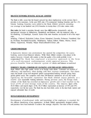 BRANCH NETWORK OFBANK ALFALAH LIMITED
The Bank is fully aware that the branch network has direct implications on the services that it
provides to its customers. In the year 2005, nine (73) commercial banking branches and five (5)
Islamic banking branches were added to the Bank Alfalah network extending
our coverage to one hundred one (101) branches in twenty-three (23) cities nation wide.
But, today the bank is operating through more than 400 branches domestically and an
international presence in Afghanistan, Bangladesh and Bahrain, with the registered office at
B.A.Building, I.I.Chundrigar, Karachi. Some of the main branches are located in all of the major
cities
including: Chakwal, Hyderabad, Lahore, Kasur, Islamabad, Gawadar, Peshawar, Faisalabad, Que
tta, D.I.Khan, Rawalpindi,Sargodha, Sheikhupura, Sukkur, Sialkot, Multan, Murree, Attock
District, Gujranwala, Pirmahal, Mirpur KhasLodhranD.G.Khan ,etc
CREDITPORTFOLIO
A depressive interest rate environment has spurred the competition for scarce
banking assets in local financial industry. While Bank Alfalah remains a key player in the
market, however, it treads with caution so that the quality of its credit portfolio is not
compromised.T he Ba nk ha s e mp lo ye d a p r o a c t ive a p p r o a c h in t he fo r m
o f a w e ll- d e s i g ne d a nd transparent credit approval p rocess. This
process benefits from an inherent system of checks and balances at each level.
FOREIGN TRADE, CORPORATE BANKING AND TREASURY OPERATIONS
Bank Alfalah offers high quality service to its foreign trade clients. Customers are assured of
efficiency and timeliness when dealing with their overseas counterparts. Our clients
enjoy the benefit of our well integrated global correspondent-banking network giving them
greater global reach. This comprises more than 200 financial institutions all over the world
signifyi ng the favorable reputation that Bank Alfala h enjoys globally as s
uitable and responsible banking institution. During previous years, the foreign trade
volume of the Bank has recorded an impressive growth and it had reached to the
level of 8% of total foreign trade of the country. The imports figure of Rs.
46.81 billion and exports figure of Rs. 44.27 billion represented an increase of 38% and 34%
respectively over the last years. The Bank has also been fairly active in the inter-bank market and
enjoyed substantial lines of credit.
HUMAN RESOURCE DEVELOPMENT
Development of professional skills and knowledge of the employees is essential for
the efficient functioning of any organization. At Bank Alfalah appropriately designed policies
and practices have been instituted to achieve this strategic objective. Our state-of-the-art training
 