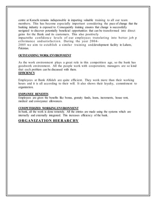 centre at Karachi remains indispensable in imparting valuable training to all our team
members. This has become especially important considering the pace of change that the
banking industry is exposed to. Consequently training ensures that change is successfully
navigated to discover potentially beneficial opportunities that can be transformed into direct
gains for the Bank and its customers. This also positively
impactsthe confidenc e levels of our employees translat ing into better job p
erformance andsatisfact io n. During the year 2004-
2005 we aim to establish a simila r training anddevelopment facility in Lahore,
Pakistan.
OUTSTANDING WORK ENVIRONMENT
As the work environment plays a great role in this competition age, so the bank has
goodwork environment. All the people work with cooperation; managers are so kind
that each problem can be discussed with them.
EFFICIENCY
Employees at Bank Alfalah are quite efficient. They work more than their working
hours and it is all according to their will. It also shows their loyalty, commitment to
organization.
EMPLOYEE BENEFITS
Employees are given the benefits like bonus, gratuity funds, loans, increments, house rent,
medical and conveyance allowances.
COMPUTERIZED WORKING ENVIRONMENT
In bank, all the work is done remotely. All the entries are made using the systems which are
internally and externally integrated. This increases efficiency of the bank.
ORGANIZATION HIERARCHY
 