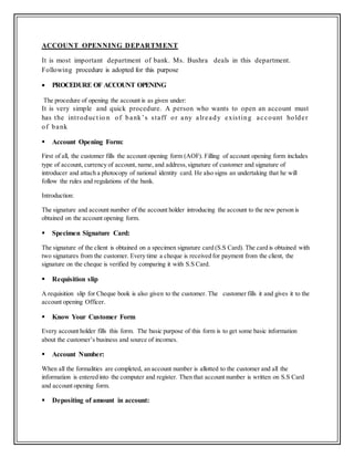 ACCOUNT OPENNING DEPARTMENT
It is most important department of bank. Ms. Bushra deals in this department.
Following procedure is adopted for this purpose
 PROCEDURE OF ACCOUNT OPENING
The procedure of opening the account is as given under:
It is very simple and quick procedure. A person who wants to open an account must
has the introduct io n of bank’s staff or any already existing account holder
of bank
 Account Opening Form:
First of all, the customer fills the account opening form (AOF). Filling of account opening form includes
type of account, currency of account, name, and address,signature of customer and signature of
introducer and attach a photocopy of national identity card. He also signs an undertaking that he will
follow the rules and regulations of the bank.
Introduction:
The signature and account number of the account holder introducing the account to the new person is
obtained on the account opening form.
 Specimen Signature Card:
The signature of the client is obtained on a specimen signature card (S.S Card). The card is obtained with
two signatures from the customer. Every time a cheque is received for payment from the client, the
signature on the cheque is verified by comparing it with S.S Card.
 Requisition slip
A requisition slip for Cheque book is also given to the customer. The customer fills it and gives it to the
account opening Officer.
 Know Your Customer Form
Every account holder fills this form. The basic purpose of this form is to get some basic information
about the customer’s business and source of incomes.
 Account Number:
When all the formalities are completed, an account number is allotted to the customer and all the
information is entered into the computer and register. Then that account number is written on S.S Card
and account opening form.
 Depositing of amount in account:
 