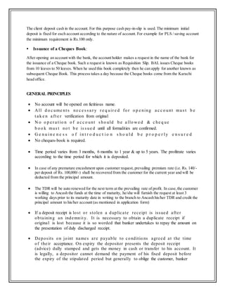 The client deposit cash in the account. For this purpose cash pay-in-slip is used. The minimum initial
deposit is fixed for each account according to the nature of account. For example for PLS / saving account
the minimum requirement is Rs.100 only.
 Issuance of a Cheques Book:
After opening an account with the bank, the account holder makes a request in the name of the bank for
the issuance of a Cheque book. Such a request is known as Requisition Slip. BAL issues Cheque books
from 10 leaves to 50 leaves. When he used this book completely then he can apply for another known as
subsequent Cheque Book. This process takes a day because the Cheque books come from the Karachi
head office.
GENERAL PRINCIPLES
 No account will be opened on fictitious name.
 A ll d o c ume nt s ne c e s s a r y r e q uir e d fo r o p e ning a c c o unt mus t b e
t a k e n a ft e r verification from original
 N o o p e r a t io n o f a c c o unt s ho uld b e a llo w e d & c he q ue
b o o k mus t no t b e is s ue d until all formalities are confirmed.
 G e n u i n e n e s s o f i n t r o d u c t i o n s h o u l d b e p r o p e r l y e n s u r e d
 No cheques-book is required.
 Time period varies from 3 months, 6 months to 1 year & up to 5 years. The profitrate varies
according to the time period for which it is deposited.
 In case of any premature encashment upon customer request, prevailing premium rate (i.e. Rs. 140/-
per deposit of Rs. 100,000/-) shall be recovered from the customer for the current year and will be
deducted from the principal amount.
 The TDR will be auto renewed for the next term at the prevailing rate of profit. In case,the customer
is willing to Ancash the funds at the time of maturity, he/she will furnish the request at least 3
working days prior to its maturity date in writing to the branch to Ancash his/her TDR and credit the
principal amount to his/her account (as mentioned in application form)
 If a deposit receipt is lost or stolen a duplicate receipt is issued after
obtaining an indemnit y. It is necessary to obtain a duplicate receipt if
original is lost because it is so worded that banker undertakes to repay the amount on
the presentation of duly discharged receipt.
 Deposits on joint names are payable to conditio ns agreed at the time
of their acceptance. On expiry the depositor presents the deposit receipt
(advice) dully stamped and gets the money in cash or transfer to his account. It
is legally, a depositor cannot demand the payment of his fixed deposit before
the expiry of the stipulated period but generally to oblige the customer, banker
 
