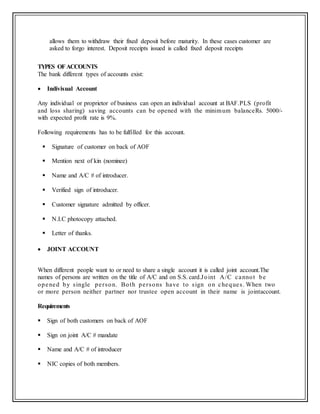 allows them to withdraw their fixed deposit before maturity. In these cases customer are
asked to forgo interest. Deposit receipts issued is called fixed deposit receipts
TYPES OFACCOUNTS
The bank different types of accounts exist:
 Indivisual Account
Any individual or proprietor of business can open an individual account at BAF.PLS (profit
and loss sharing) saving accounts can be opened with the minimum balanceRs. 5000/-
with expected profit rate is 9%.
Following requirements has to be fulfilled for this account.
 Signature of customer on back of AOF
 Mention next of kin (nominee)
 Name and A/C # of introducer.
 Verified sign of introducer.
 Customer signature admitted by officer.
 N.I.C photocopy attached.
 Letter of thanks.
 JOINT ACCOUNT
When different people want to or need to share a single account it is called joint account.The
names of persons are written on the title of A/C and on S.S. card.Joint A/C cannot be
opened by single person. Both persons have to sign on cheques. When two
or more person neither partner nor trustee open account in their name is jointaccount.
Requirements
 Sign of both customers on back of AOF
 Sign on joint A/C # mandate
 Name and A/C # of introducer
 NIC copies of both members.
 