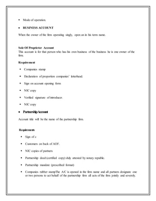  Mode of operation.
 BUSINESS ACCOUNT
When the owner of the firm operating singly, open an in his term name.
Sole Of Proprietor Account
This account is for that person who has his own business of the business he is one owner of the
firm.
Requirement
 Companies stamp
 Declaration of proportion companies’ letterhead.
 Sign on account opening form
 NIC copy
 Verified signature of introducer.
 NIC copy
 PartnershipAccount
Account title will be the name of the partnership firm.
Requirements
 Sign of c
 Customers on back of AOF.
 NIC copies of partners
 Partnership deed (certified copy) duly attested by notary republic.
 Partnership mandate (prescribed format)
 Companies rubber stampThe A/C is opened in the firm name and all partners designate one
or two persons to act behalf of the partnership firm all acts of the firm jointly and severely.
 
