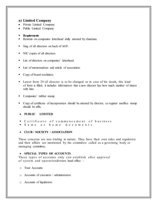 a) Limited Company
 Private Limited Company
 Public Limited Company
 Requirements
 Restrain on companies letterhead dully attested by chairman.
 Sing of all directors on back of AOF.
 NIC copies of all directors.
 List of directors on companies’ letterhead.
 List of memorandum and article of association.
 Copy of board resolution.
 Latest form 29 (if director is to be changed or in case of his death, this kind
of form is filled, it includes information that a new director has how much number of shares
with him.
 Companies’ rubber stamp.
 Copy of certificate of incorporation should be attested by director, co register anoffice stamp
should be affix.
 PUBLIC LIMITED
 C e r t i f i c a t e o f c o m m e n c e m e n t o f b u s i n e s s
 S a m e a s h o m e d o c u m e n t s .
 CLUB / SOCIETY / ASSOCIATION
These concerns are non trading in nature. They have their own rules and regulation
and their affairs are mentioned by the committee called as a governing body or
managing committee.
 SPECIAL TYPES OF ACCOUNTS
These types of accounts only can establish after approval
of system and operationdivision head office: -
o Trust Accounts
o Accounts of executors / administrators
o Accounts of liquidators
 