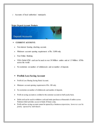 o Accounts of local authorities/ municipals.
Major Deposit Account Products
 CURRENT ACCOUNT:
 Non interest bearing checking account.
 Minimum account opening requirement of Rs. 5,000 only.
 Free Online Banking
 VISA Debit/ATM card can be used at over 30 Million outlets and at 1.5 Million ATMs
across the world
 No restriction on number of withdrawals and on number of deposits
 Profit& Loss Saving Account
 Profit & Loss Sharing Saving Bank Account.
 Minimum account opening requirement of Rs. 100 only.
 No restriction on number of withdrawals and number of deposits.
 Profit on saving accounts is credited to the customer account on half-yearly basis.
 Debit card can be used to withdraw cash and make purchases at thousands of outlets across
Pakistan which provides access to funds 24 hours a day.
 Profit and loss saving account cannot be opened by a businesscorporation, however can be
jointly opened by individua ls
 