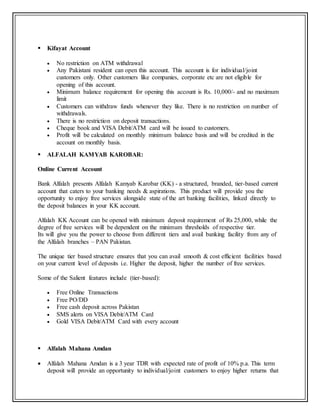  Kifayat Account
 No restriction on ATM withdrawal
 Any Pakistani resident can open this account. This account is for individual/joint
customers only. Other customers like companies, corporate etc are not eligible for
opening of this account.
 Minimum balance requirement for opening this account is Rs. 10,000/- and no maximum
limit
 Customers can withdraw funds whenever they like. There is no restriction on number of
withdrawals.
 There is no restriction on deposit transactions.
 Cheque book and VISA Debit/ATM card will be issued to customers.
 Profit will be calculated on monthly minimum balance basis and will be credited in the
account on monthly basis.
 ALFALAH KAMYAB KAROBAR:
Online Current Account
Bank Alfalah presents Alfalah Kamyab Karobar (KK) - a structured, branded, tier-based current
account that caters to your banking needs & aspirations. This product will provide you the
opportunity to enjoy free services alongside state of the art banking facilities, linked directly to
the deposit balances in your KK account.
Alfalah KK Account can be opened with minimum deposit requirement of Rs 25,000, while the
degree of free services will be dependent on the minimum thresholds of respective tier.
Its will give you the power to choose from different tiers and avail banking facility from any of
the Alfalah branches – PAN Pakistan.
The unique tier based structure ensures that you can avail smooth & cost efficient facilities based
on your current level of deposits i.e. Higher the deposit, higher the number of free services.
Some of the Salient features include (tier-based):
 Free Online Transactions
 Free PO/DD
 Free cash deposit across Pakistan
 SMS alerts on VISA Debit/ATM Card
 Gold VISA Debit/ATM Card with every account
 Alfalah Mahana Amdan
 Alfalah Mahana Amdan is a 3 year TDR with expected rate of profit of 10% p.a. This term
deposit will provide an opportunity to individual/joint customers to enjoy higher returns that
 