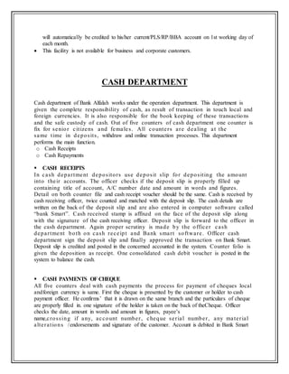 will automatically be credited to his/her current/PLS/RP/BBA account on 1st working day of
each month.
 This facility is not available for business and corporate customers.
CASH DEPARTMENT
Cash department of Bank Alfalah works under the operation department. This department is
given the complete responsibility of cash, as result of transaction in touch local and
foreign currencies. It is also responsible for the book keeping of these transactions
and the safe custody of cash. Out of five counters of cash department one counter is
fix for senior citizens and females. All counters are dealing at the
same time in deposits, withdraw and online transaction processes. This department
performs the main function.
o Cash Receipts
o Cash Repayments
 CASH RECEIPTS
In cash department depositors use deposit slip for depositing the amount
into their accounts. The officer checks if the deposit slip is properly filled up
containing title of account, A/C number date and amount in words and figures.
Detail on both counter file and cash receipt voucher should be the same. Cash is received by
cash receiving officer, twice counted and matched with the deposit slip. The cash details are
written on the back of the deposit slip and are also entered in computer software called
“bank Smart”. Cash received stamp is affixed on the face of the deposit slip along
with the signature of the cash receiving officer. Deposit slip is forward to the officer in
the cash department. Again proper scrutiny is made by the officer cash
department both on cash receipt and Bank smart software. Officer cash
department sign the deposit slip and finally approved the transaction on Bank Smart.
Deposit slip is credited and posted in the concerned accounted in the system. Counter folio is
given the deposition as receipt. One consolidated cash debit voucher is posted in the
system to balance the cash.
 CASH PAYMENTS OF CHEQUE
All five counters deal with cash payments the process for payment of cheques local
andforeign currency is same. First the cheque is presented by the customer or holder to cash
payment officer. He confirms’ that it is drawn on the same branch and the particulars of cheque
are properly filled in. one signature of the holder is taken on the back of theCheque. Officer
checks the date, amount in words and amount in figures, payee’s
name,crossing if any, account number, cheque serial number, any material
alterations /endorsements and signature of the customer. Account is debited in Bank Smart
 