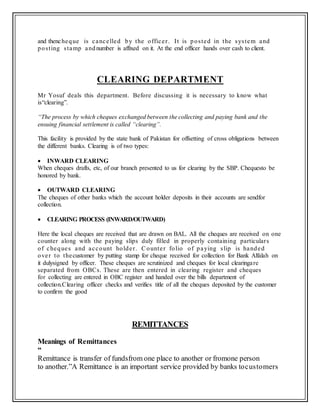 and thencheque is cancelled by the officer. It is posted in the system and
posting stamp andnumber is affixed on it. At the end officer hands over cash to client.
CLEARING DEPARTMENT
Mr Yosuf deals this department. Before discussing it is necessary to know what
is“clearing”.
“The process by which cheques exchanged between the collecting and paying bank and the
ensuing financial settlement is called “clearing”.
This facility is provided by the state bank of Pakistan for offsetting of cross obligations between
the different banks. Clearing is of two types:
 INWARD CLEARING
When cheques drafts, etc, of our branch presented to us for clearing by the SBP. Chequesto be
honored by bank.
 OUTWARD CLEARING
The cheques of other banks which the account holder deposits in their accounts are sendfor
collection.
 CLEARING PROCESS (INWARD/OUTWARD)
Here the local cheques are received that are drawn on BAL. All the cheques are received on one
counter along with the paying slips duly filled in properly containing particulars
of cheques and account holder. Counter folio of paying slip is handed
over to thecustomer by putting stamp for cheque received for collection for Bank Alfalah on
it dulysigned by officer. These cheques are scrutinized and cheques for local clearingare
separated from OBCs. These are then entered in clearing register and cheques
for collecting are entered in OBC register and handed over the bills department of
collection.Clearing officer checks and verifies title of all the cheques deposited by the customer
to confirm the good
REMITTANCES
Meanings of Remittances
“
Remittance is transfer of fundsfrom one place to another or fromone person
to another.”A Remittance is an important service provided by banks tocustomers
 