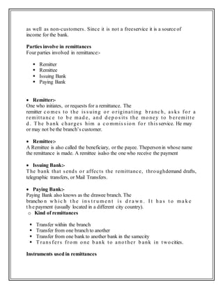 as well as non-customers. Since it is not a freeservice it is a source of
income for the bank.
Parties involve in remittances
Four parties involved in remittance:-
 Remitter
 Remittee
 Issuing Bank
 Paying Bank
 Remitter:-
One who initiates, or requests for a remittance. The
remitter c o mes to the is s uing o r o riginating b ranc h, as ks fo r a
remittanc e to b e mad e, and d ep o s its the mo ney to b eremitte
d . T he b ank c harges him a c o mmis s io n fo r this service. He may
or may not be the branch’s customer.
 Remittee:-
A Remittee is also called the beneficiary, or the payee. Thepersonin whose name
the remittance is made. A remittee isalso the one who receive the payment
 Issuing Bank:-
The bank that sends or affects the remittance, throughdemand drafts,
telegraphic transfers, or Mail Transfers.
 Paying Bank:-
Paying Bank also knows as the drawee branch. The
brancho n w h ic h t h e in s t r u m e n t is d r a w n . I t h a s t o m a k e
t h e payment (usually located in a different city country).
o Kind of remittances
 Transfer within the branch
 Transfer from one branch to another
 Transfer from one bank to another bank in the samecity
 T rans fers fro m o ne b ank to ano ther b ank in two cities.
Instruments used in remittances
 