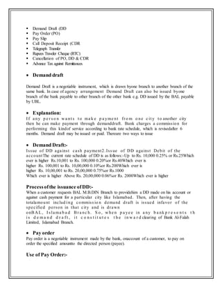  Demand Draft (DD
 Pay Order (PO)
 Pay Slip
 Call Deposit Receipt (CDR
 Telegraph Transfer
 Rupees Traveler Cheque (RTC)
 Cancellation of PO, DD & CDR
 Advance Tax against Remittances
 Demand draft
Demand Draft is a negotiable instrument, which is drawn byone branch to another branch of the
same bank. In case of agency arrangement Demand Draft can also be issued byone
branch of the bank payable to other branch of the other bank e.g. DD issued by the BAL payable
by UBL.
 Explanation:
I f a ny p e r s o n w a nt s t o ma k e p a yme nt fr o m o ne c it y t o another city
then he can make payment through demanddraft. Bank charges a commission for
performing this kindof service according to bank rate schedule, which is revisedafter 6
months. Demand draft may be issued or paid. Thereare two ways to issue
 Demand Draft:-
Issue of DD against cash payment2.Iss ue of DD against Debit of the
accountThe current rate schedule of DD is as follows:-Up to Rs. 10,000 0.25% or Rs.25Which
ever is higher Rs.10,001 to Rs. 100,000 0.20%or Rs.40Which ever is
higher Rs. 100,001 to Rs. 10,00,000 0.10%or Rs.200Which ever is
higher Rs. 10,00,001 to Rs. 20,00,000 0.75%or Rs.1000
Which ever is higher Above Rs. 20,00,000 0.06%or Rs. 2000Which ever is higher
Processofthe issuance ofDD:-
When a customer requests BAL M.B.DIN Branch to providehim a DD made on his account or
against cash payment for a particular city like Islamabad. Then, after having the
totalamount includ i ng commiss io n demand draft is issued infavor of the
specified person in that city and is drawn
onBA L, I s la ma b a d Br a nc h. S o , w he n p a ye e in a ny b a nk p r e s e n t s t h
i s d e m a n d d r a f t , i t c o n s t i t u t e s t h e i n w a r d clearing of Bank Al-Falah
Limited, Islamabad Branch.
 Pay order
Pay order is a negotiable instrument made by the bank, onaccount of a customer, to pay on
order the specified amountto the directed person (payee).
Use of Pay Order:-
 
