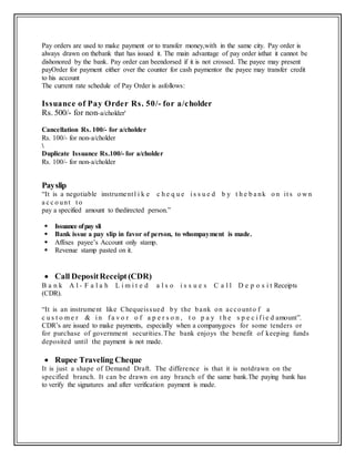 Pay orders are used to make payment or to transfer money,with in the same city. Pay order is
always drawn on thebank that has issued it. The main advantage of pay order isthat it cannot be
dishonored by the bank. Pay order can beendorsed if it is not crossed. The payee may present
payOrder for payment either over the counter for cash paymentor the payee may transfer credit
to his account
The current rate schedule of Pay Order is asfollows:
Issuance of Pay Order Rs. 50/- for a/cholder
Rs. 500/- for non-a/cholder'
Cancellation Rs. 100/- for a/cholder
Rs. 100/- for non-a/cholder

Duplicate Issuance Rs.100/- for a/cholder
Rs. 100/- for non-a/cholder
Payslip
“It is a negotiable instrumentl i k e c h e q u e i s s u e d b y t h e b a nk o n it s o w n
a c c o unt t o
pay a specified amount to thedirected person.”
 Issuance ofpay sli
 Bank issue a pay slip in favor of person, to whompayment is made.
 Affixes payee’s Account only stamp.
 Revenue stamp pasted on it.
 Call DepositReceipt (CDR)
B a n k A l - F a l a h L i m i t e d a l s o i s s u e s C a l l D e p o s i t Receipts
(CDR).
“It is an instrument like Chequeissued by the bank on accounto f a
c u s t o m e r & i n f a v o r o f a p e r s o n , t o p a y t h e s p e c i f i e d amount”.
CDR’s are issued to make payments, especially when a companygoes for some tenders or
for purchase of government securities.The bank enjoys the benefit of keeping funds
deposited until the payment is not made.
 Rupee Traveling Cheque
It is just a shape of Demand Draft. The difference is that it is notdrawn on the
specified branch. It can be drawn on any branch of the same bank.The paying bank has
to verify the signatures and after verification payment is made.
 