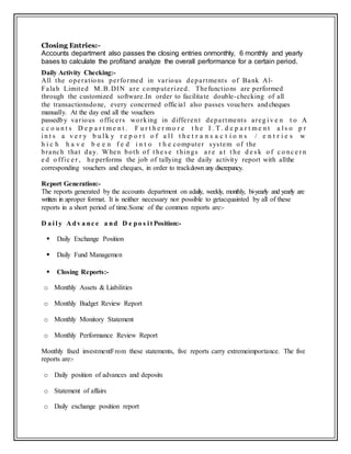 Closing Entries:-
Accounts department also passes the closing entries onmonthly, 6 monthly and yearly
bases to calculate the profitand analyze the overall performance for a certain period.
Daily Activity Checking:-
All the operations performed in various departments of Bank Al-
Falah Limited M.B.DIN are computerized. Thefunctions are performed
through the customized software.In order to facilitate double-checking of all
the transactionsdone, every concerned official also passes vouchers andcheques
manually. At the day end all the vouchers
passedby various officers working in different departments areg i v e n t o A
c c o u n t s D e p a r t m e n t . F u r t h e r m o r e t h e I . T . d e p a r t m e n t a l s o p r
i n t s a v e r y b u l k y r e p o r t o f a l l t h e t r a n s a c t i o n s / e n t r i e s w
h i c h h a v e b e e n f e d i n t o t h e computer system of the
branch that day. When both of t he s e t hings a r e a t t he d e s k o f c o nc e r n
e d o ffic e r , he performs the job of tallying the daily activity report with allthe
corresponding vouchers and cheques, in order to trackdown any discrepancy.
Report Generation:-
The reports generated by the accounts department on adaily, weekly, monthly, bi-yearly and yearly are
written in aproper format. It is neither necessary nor possible to getacquainted by all of these
reports in a short period of time.Some of the common reports are:-
D a i l y A dv a nc e a nd D e po s i t Position:-
 Daily Exchange Position
 Daily Fund Managemen
 Closing Reports:-
o Monthly Assets & Liabilities
o Monthly Budget Review Report
o Monthly Monitory Statement
o Monthly Performance Review Report
Monthly fixed investmentFrom these statements, five reports carry extremeimportance. The five
reports are:-
o Daily position of advances and deposits
o Statement of affairs
o Daily exchange position report
 