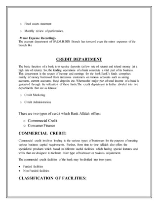 o Fixed assets statement
o Monthly review of performance.
-Minor Expense Recording:-
The account department of BALM.B.DIN Branch has torecord even the minor expenses of the
branch like
CREDIT DEPARTMENT
The basic function of a bank is to receive deposits (at low rate of return) and tolend money (at a
high rate of return). So, the lending operations of a bank constitute a vital part of its business.
This department is the source of income and earnings for the bank.Bank’s funds comprises
mainly of money borrowed from numerous customers on various accounts such as saving
accounts, current accounts, fixed deposits etc. Whereasthe major part of total income of a bank is
generated through the utilization of these funds.The credit department is further divided into two
departments that are as follows:
o Credit Marketing
o Credit Administration
There are two types of cerdit which Bank Alfalah offers:
o Commmecial Credit
o Consumer Finance
COMMERCIAL CREDIT:
Commercial credit involves lending to the various types of borrowers for the purpose of meeting
various business capital requirements. Further, from time to time Alfalah also offers the
specialized products which based on different useful facilities which having special features and
terms that are designed to facilitate more type of borrower or business requirement.
The commercial credit facilities of the bank may be divided into two types:
 Funded facilities
 Non Funded facilities
CLASSIFICATION OF FACILITIES:
 