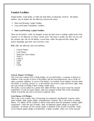Funded Facilities
Funded facility is that facility in which the bank funds are physically involved. The funded
facilities may be divided into the following based on the tenure.
 Short term/Working Capital Facilities
 Long term/Capital Expenditure Facilities
 Short term/Working Capital Facilities
These are the facilities which are designed to meet the short term or working capital needs of the
customer i.e. for financing of various current assets. The tenure is usually less than one year and
the customer may roll over the liability several times within the approved limit during that
period, depending upon their cash conversion cycle.
BAL offers the following short term facilities:
o Current Finance
o Cash Finance
o Short-term Term Finance
o FAPC I
o FAPC II
o FAFB
o FIM
o FATR
Current Finance (CF-Hypo):
This is the most common form of bank lending. In over draft facility, a customer is allowed to
withdraw on his account in excess of the balance that the borrowingcustomer has in credit. So
when a customer withdraws in excess of his balance, an overdraft occurs (balance becomes debit.
The facility is revolving advance i.e., is the customer may borrow, repay and borrow again, funds
up to any amount according to their working capital needs.
This facility can be availed for a certain limit called OD limit and is used to meet the seasonal
requirements of cash. In current finance mark up is charged on daily basis on the outstanding
amount at each day end, and is recovered on quarterly basis.
Cash Finance (CF-Pledge):
This is also a very common form of borrowing by commercial and industrial concerns, and is
made available either against pledge or hypothecation of goods. This is also known as running
finance. It is utilized for the creation of current assets and to meet the permanent working capital
requirements. Under this type of facility, funds are disbursed against pledge of an approved
commodity. An amount net off a certain margin is disbursed in the account of customer. Funds
can be released against pledge of commodities or liquid securities (share, etc). Some seasonal
 