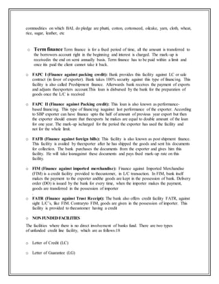 commodities on which BAL do pledge are phutti, cotton, cottonseed, oilcake, yarn, cloth, wheat,
rice, sugar, leather, etc
o Term finance Term finance is for a fixed period of time, all the amount is transferred to
the borrowers account right in the beginning and interest is charged. The mark-up is
receivedin the end on semi annually basis. Term finance has to be paid within a limit and
once itis paid the client cannot take it back.
o FAPC I (Finance against packing credit): Bank provides this facility against LC or sale
contract (in favor of exporter). Bank takes 100% security against this type of financing. This
facility is also called Preshipment finance. Afterwards bank receives the payment of exports
and adjusts theexporters account.This loan is disbursed by the bank for the preparation of
goods once the L/C is received
o FAPC II (Finance against Packing credit): This loan is also known as performance-
based financing. This type of financing isagainst last performance of the exporter. According
to SBP exporter can have finance upto the half of amount of previous year export but then
the exporter should ensure that theexports he makes are equal to double amount of the loan
for one year. The mark-up ischarged for the period the exporter has used the facility and
not for the whole limit.
o FAFB (Finance against foreign bills): This facility is also known as post shipment finance.
This facility is availed by theexporter after he has shipped the goods and sent his documents
for collection. The bank purchases the documents from the exporter and gives him this
facility. He will take loanagainst these documents and pays fixed mark-up rate on this
facility.
o FIM (Finance against imported merchandise): Finance against Imported Merchandise
(FIM) is a credit facility provided to thecustomer, in L/C transaction. In FIM, bank itself
makes the payment to the exporter andthe goods are kept in the possession of bank. Delivery
order (DO) is issued by the bank for every time, when the importer makes the payment,
goods are transferred in the possession of importer
.
o FATR (Finance against Trust Receipt): The bank also offers credit facility FATR, against
sight L/C’s, like FIM. Contraryto FIM, goods are given in the possession of importer. This
facility is provided to thecustomer having a credit
o NON FUNDED FACILITIES
The facilities where there is no direct involvement of banks fund. There are two types
of unfunded credit line facility, which are as follows:18
o Letter of Credit (LC)
o Letter of Guarantee (LG)
 