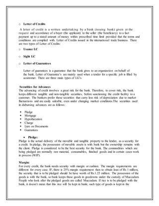 o Letter of Credits
A letter of credit is a written undertaking by a bank (issuing bank) given at the
request and accordance of a buyer (the applicant) to the seller (the beneficiary) to a fact
payment up to a stated amount of money within prescribed time limit provided that the terms and
conditions are complied with. Letter of Credits issued in the international trade business. There
are two types of Letter of Credits:
o Usance LC
o Sight LC
o Letter of Guarantees
Letter of guarantees is a guarantee that the bank gives to an organization on behalf of
the bank. Letter of Guarantee’s are mainly used when a tender for a specific job is filled by
acustomer. There are three main types of LG’s
Securities for Advances
The advancing of credit involves a great risk for the bank. Therefore, to cover risk, the bank
keeps different tangible and non-tangible securities, before sanctioning the credit facility to a
customer. The bankers prefer those securities that carry less risk of depreciation due to market
fluctuations and are easily saleable, even under changing market conditions.The securities used
in disbursing advances are as follows:
 Pledge
 Mortgage
 Hypothecation
 Charge
 Lien on Documents
 Guarantees
 Pledge:
Pledge is the actual delivery of the movable and tangible property to the lender, as a security for
a credit. In pledge, the possession of movable assets is with bank but the ownership remains with
the client. Pledge is considered to be the best security for the bank. The commodities which are
being pledged are normally raw material, consumables, finished goods and in certain cases work
in process (WIP).
Margin:
For every credit, the bank needs security with margin or cushion. The margin requirements are
different for every case. IF, there is 25% margin requirement then to obtain loan of Rs 1 million,
the security that is to be pledged should be have worth of Rs.1.25 million. The possession of the
goods is with the bank, so bank keeps these goods in goodowns under the custody of Muccadam.
People who look after the pledged goods are called Muccadam. If rice is to be pledged with the
bank, it doesn’t mean that this rice will be kept in bank; such type of goods is kept in the
 