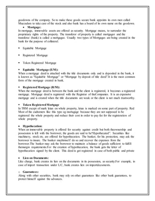 goodowns of the company. So to make these goods secure bank appoints its own men called
Muccadam to take care of the stock and also bank has a board of its own name on the goodown.
 Mortgage:
In mortgage, immovable assets are offered as security. Mortgage means, to surrender the
proprietary rights of the property. The transferor of property is called mortgagor and the
transferee (bank) is called a mortgagee. Usually two types of Mortgages are being created in the
bank for the purpose of collateral.
 Equitable Mortgage
 Registered Mortgage
 Token Registered Mortgage
 Equitable Mortgage (E/M):
When a mortgage deed is attached with the title documents only and is deposited in the bank, it
is known as “Equitable Mortgage” or “Mortgage by deposit of title deed”.It is the most common
form of the mortgage created in bank.
 RegisteredMortgage (R/M):
When the mortgage deed is between the bank and the client is registered, it becomes a registered
mortgage. Mortgage deed is registered with the Registrar of theCompanies. It is an expensive
mortgage and is created when the title documents are weak or the client is not much trustworthy.
 Token RegisteredMortgage
In TRM except of mark leiun on whole property, leiun is marked on some part of property. Red
Most of the cudtomers like this type og mortagage because they are not supposed to be
registered the whole property and reduce their cost in order to pay fee for the registeration of
whole property.
 Hypothecation:
When an immovable property is offered for security against credit but both theownership and
possession is left with the borrower, the goods are said to be“Hypothecated”. Securities like
machinery, stock etc. are offered for hypothecation. The banker, for his protection, may ask the
borrower to insure. The banker mayhimself do so and recover the expenses from the
borrower.The banker may ask the borrower to maintain a balance of goods sufficient to fulfill
themargin requirements.For the creation of hypothecation, the bank gets the letter of
hypothecation signed by the client. This deed is got registered in case of both public and private
 Lien on Documents:
Like charge, bank creates its lien on the documents in its possession, as security.For example, in
case of import transaction under L/C, bank creates lien on importdocuments.
o Guarantees:
Along with other securities, bank may rely on other guarantees like other bank guarantees, to
protect himself against the advances.
 