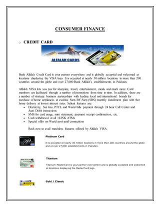 CONSUMER FINANCE
o CREDIT CARD
Bank Alfalah Credit Card is your partner everywhere and is globally accepted and welcomed at
locations displaying the VISA logo. It is accepted at nearly 30 million locations in more than 200
countries around the globe and over 27,000 Bank Alfalah’s establishments in Pakistan.
Alfalah VISA lets you pay for shopping, travel, entertainment, meals and much more. Card
members are facilitated through a number of promotions from time to time. In addition, there are
a number of strategic business partnerships with leading local and international brands for
purchase of home appliances at exciting Step-BY-Step (SBS) monthly installment plan with free
home delivery at lowest interest rates. Salient features are:
 Electricity, Sui Gas, PTCL and Warid bills payment through 24 hour Call Center and
Auto Debit instructions
 SMS for card usage, mini statement, payment receipt confirmation, etc.
 Cash withdrawal at all 1LINK ATMs
 Special offer on Warid post paid connections
Rush now to avail matchless features offered by Alfalah VISA.
Platinum Card
It is accepted at nearly 30 million locations in more than 200 countries around the globe
and at over 27,000 establishments in Pakistan.
Titanium
Titanium MasterCard is your partner everywhere and is globally accepted and welcomed
at locations displaying the MasterCard logo.
Gold / Classic
 
