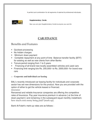 A perfect card combination for all segments of salaried & professional individuals.
Supplementary Cards
Now you can give Supplementary Cards to anyone you care for
CAR FINANCE
Benefits and Features
 Quickest processing
 No hidden charges
 Minimum down payment
 Complete repayment at any point of time Balance transfer facility {BTF}
for existing as well as new clients from other Banks
 Tenure period ranging from 1 to 5 years
 Financing of all brand new locally assembled vehicles and used cars
 Financing limit ranging b/w Rs. 200,000/- to Rs. 2000,000/- for brand new
cars
o Corporate and individual car leasing
BAL’s recently introduced car leasing facility for individuals and corporate
sector has set new dimensions for the product. Now you are provided with the
option of either to get the vehicle leased or financed.
insurance
Renowned and reliable Insurance companies are offering the competitive
rates of Insurance. Pay year insurance premium in advance { at the time of
down payment } and remaining in the subsequent equal monthly installment.
how much extra mony being paid? {mark-up}
Bank Al-Falah's mark-up rates are as follows :
 