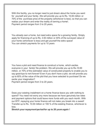 With this facility, you no longer need to just dream about the home you want
for yourself and your family .We will provide you up to Rs. 10.00 million or
70% of the purchase price of the property (whichever is less), so that you can
realize your dream and enter the reality of owning a home!.
Payment period ranges from 3 to 20 years.
You already own a home, but need extra space for a growing family. Simply
apply for financing of up to Rs. 3.50 million or 40% of the surveyed value of
your home (whichever is less) and get yourself the extra space!
You can stretch payments for up to 10 years
You have a plot and need finance to construct a home, which excites
everyone in your family! No problem. We will provide you up to Rs.10.00
million, or 70% of the estimated value of constructed property to enable you to
say good-bye to rent forever! Even if you don't have a plot, we will provide you
up to 60% of the value of the plot that you have selected to purchase! Do we
excite your imagination?
Payment period ranges from 3 to 20 years.
Does your existing installment on a home finance leave you with nothing to
spend? You need not worry any more because we have genuinely low rates
and payment options that could leave more funds with you each month. With
our BTF, repaying your home finance will not make you break into a sweet!
Transfer up to Rs. 10.00 million or 100 % of the existing finance, whichever is
less.
Stretch your repayment period for up to 20 years again !
 