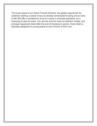 The crown jewel of our Home Finance Scheme, the golden opportunity for
someone starting a career to buy an already constructed housing unit so early
in life! We offer a moratorium of up to 3 years in principal payments, for a
financing of upto 20 years. You service only the mark-up element initially, and
principal repayment starts after the end of moratorium period. Home Start is
specially designed for young people to own a home of their own.
 